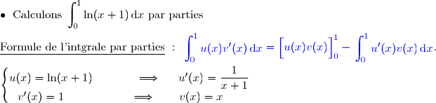 \bullet{\white{x}}\text{Calculons }\displaystyle\int_0^1\ln(x+1)\,\text{d}x\text{ par parties}  \\\\\underline{\text{Formule de l'intgrale par parties}}\ :\ {\blue{\begin{aligned}\int\nolimits_{0}^{1}  u(x)v'(x)\,\text d x\end{aligned}=\left[\overset{}{u(x)v(x)}\right]\limits_{0}^{1}-\begin{aligned}\int\nolimits_{0}^{1} u'(x)v(x)\,\text d x\end{aligned}}}.  \\\\\left\lbrace\begin{matrix}u(x)=\ln (x+1)\phantom{wwwww}\Longrightarrow\phantom{ww}u'(x)=\dfrac{1}{x+1}\\v'(x)=1\phantom{wwwwwwwv}\Longrightarrow\quad\quad v(x)=x\phantom{ww}\end{matrix}\right.
